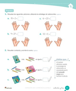 Contar, leer y representar números hasta el 20.Comprender y aplicar estrategias de cálculo escrito en adiciones y sustracciones
_ochenta y _tres
Al resolver
adiciones usando
la estrategia de
sobreconteo, se
recomienda partir
del sumando
mayor para
facilitar el cálculo.
¿Sabías que...?
1. Resuelve las siguientes adiciones utilizando la estrategia de sobreconteo. Aplicar
a. 15 + 2 =
b. 9 + 27 =
Practica
c. 6 + 23 =
d. 32 + 5 =
2. Resuelve contando y escribe la suma. Aplicar
a. más es igual a
b. más es igual a
c. más es igual a
más es igual a
más es igual amás es igual a
más es igual a
más es igual a
más es igual amás es igual a
83VERSIÓN NO COMERCIALIZABLE
 