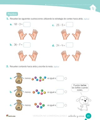 Puedes tachar
las bolitas cuando
restes.
Comprender y aplicar estrategias de cálculo escrito en adiciones y sustracciones
_ochenta y _cinco
Practica
1. Resuelve las siguientes sustracciones utilizando la estrategia de conteo hacia atrás. Aplicar
a. 48 – 3 =
b. 36 – 7 =
c. 25 – 5 =
d. 34 – 4 =
2. Resuelve contando hacia atrás y escribe la resta. Aplicar
a. menos es igual a
b. menos es igual a
c. menos es igual a
menos es igual amenos es igual a
menos es igual amenos es igual a
menos es igual amenos es igual a
8585VERSIÓN NO COMERCIALIZABLE
 