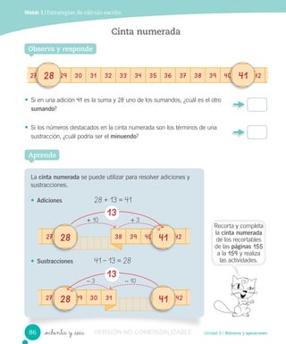 Recorta y completa
la cinta numerada
de los recortables
de las páginas 155
a la 159 y realiza
las actividades.
Unidad 3 / Números y operaciones
La cinta numerada se puede utilizar para resolver adiciones y
sustracciones.
• Adiciones		 		 28 + 13 = 41
• Sustracciones	 	 41 – 13 = 28
Módulo 1 / Estrategias de cálculo escrito
_ochenta y _seis
Cinta numerada
Observa y responde
27 28 29 30 31 32 33 34 35 36 37 38 39 40 41 42272727 282828 292927 28 29 30 31 32 33 34 35 36 37 38 39404040 414141 424230 31 32 33 34 35 36 37 38 39 40 41 42
• Si en una adición 41 es la suma y 28 uno de los sumandos, ¿cuál es el otro
sumando?
• Si los números destacados en la cinta numerada son los términos de una
sustracción, ¿cuál podría ser el minuendo?
Aprende
27 28
27 28 29 30 31
38 39 40 41 42
41 42
272727 28282827 28 29 30 31 32 33 34 35 36 37 38
2727 282828 292927 28 29 30 31 32 33 34 35 36 37 38
404040 414141 424234 35 36 37 38 39 40 41 42
414141 424234 35 36 37 38 39 40 41 42
13
13
+	10
–	10
+	3
–	3
86 VERSIÓNVERSIÓN NO COMERCIALIZABLE
 