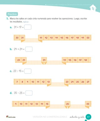 _ochenta y _siete
Comprender y aplicar estrategias de cálculo escrito en adiciones y sustracciones
Practica
1. Marca los saltos en cada cinta numerada para resolver las operaciones. Luego, escribe
los resultados. Aplicar
a. 31 + 17 =
b. 24 + 24 =
c. 23 – 15 =
d. 35 – 25 =
23 24 34
25
44 45 46 47 48
30 31
7 8 9 10 11 12 13
9 10 11 12 13 14 15
41 42 43 44 45 46 47 48 49 50
23 24 25 26 27
35
8787VERSIÓN NO COMERCIALIZABLE
 