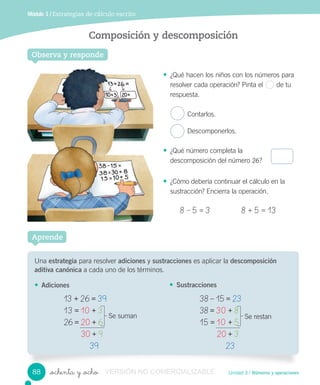 Unidad 3 / Números y operaciones
Módulo 1 / Estrategias de cálculo escrito
_ochenta y _ocho
Composición y descomposición
Observa y responde
• ¿Qué hacen los niños con los números para
resolver cada operación? Pinta el de tu
respuesta.
Contarlos.
Descomponerlos.
• ¿Qué número completa la
descomposición del número 26?
• ¿Cómo debería continuar el cálculo en la
sustracción? Encierra la operación.
8 – 5 = 3 8 + 5 = 13
Una estrategia para resolver adiciones y sustracciones es aplicar la descomposición
aditiva canónica a cada uno de los términos.
• Adiciones
Aprende
• Sustracciones
13	+	26	=	39
13	=	10	+	3
26	=	20	+	6
30	+	9
39
Se suman
38	–	15	=	23
38	=	30	+	8
15	=	10	+	5
20	+	3
23
Se restan
88 VERSIÓN NO COMERCIALIZABLE
 