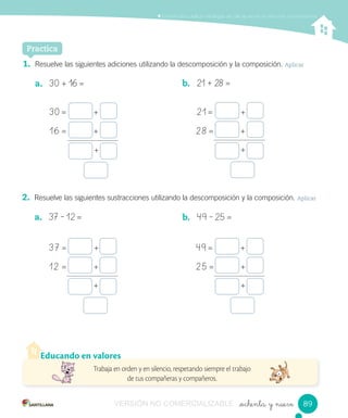 _ochenta y nueve
Comprender y aplicar estrategias de cálculo escrito en adiciones y sustracciones
Practica
1. Resuelve las siguientes adiciones utilizando la descomposición y la composición. Aplicar
a. 30 + 16 = b. 21 + 28 =
2. Resuelve las siguientes sustracciones utilizando la descomposición y la composición. Aplicar
a. 37 – 12 = b. 49 – 25 =
Educando en valores
Trabaja en orden y en silencio, respetando siempre el trabajo
de tus compañeras y compañeros.
30	=																	+
37	=																	+
21	=																	+
49	=																	+
16	=																	+
12		=																	+
28	=																	+
25	=																	+
+
+
+
+
8989VERSIÓN NO COMERCIALIZABLE
 