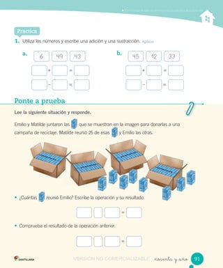 noventa y _uno
Comprender la relación inversa entre la adición y la sustracción
+ = + =
– = – =
Practica
1. Utiliza los números y escribe una adición y una sustracción. Aplicar
a. b.
6 49 43 45 12 33
Ponte a prueba
Lee la siguiente situación y responde.
Emilio y Matilde juntaron las que se muestran en la imagen para donarlas a una
campaña de reciclaje. Matilde reunió 25 de esas y Emilio las otras.
• ¿Cuántas reunió Emilio? Escribe la operación y su resultado.
• Comprueba el resultado de la operación anterior.
=
=
9191VERSIÓN NO COMERCIALIZABLE
 