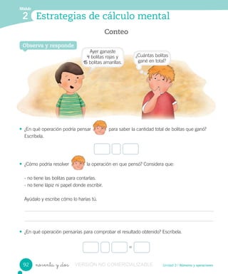 Conteo
Estrategias de cálculo mental
Módulo
2
Unidad 3 / Números y operacionesnoventa y _dos
• ¿En qué operación podría pensar para saber la cantidad total de bolitas que ganó?
Escríbela.
• ¿Cómo podría resolver la operación en que pensó? Considera que:
- no tiene las bolitas para contarlas.
- no tiene lápiz ni papel donde escribir.
Ayúdalo y escribe cómo lo harías tú.
• ¿En qué operación pensarías para comprobar el resultado obtenido? Escríbela.
Observa y responde
=
¿Cómo podría resolver la operación en que pensó? Considera que:
92
Ayer ganaste
4 bolitas rojas y
15 bolitas amarillas.
¿Cuántas bolitas
gané en total?
VERSIÓN NO COMERCIALIZABLE
 