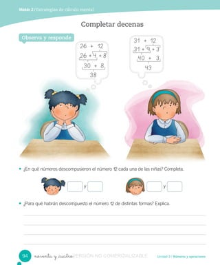 Unidad 3 / Números y operacionesnoventa y _cuatro
Módulo 2 / Estrategias de cálculo mental
Completar decenas
• ¿En qué números descompusieron el número 12 cada una de las niñas? Completa.
• ¿Para qué habrán descompuesto el número 12 de distintas formas? Explica.
Observa y responde
y y
94
31 + 12
31 + 9 + 3
40 + 3
43
26 + 12
26 + 4 + 8
30 + 8
38
VERSIÓNnoventa y _cuatroVERSIÓNnoventa y _cuatro NO COMERCIALIZABLE
 