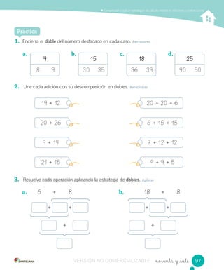 noventa y _siete
Comprender y aplicar estrategias de cálculo mental en adiciones y sustracciones
Practica
1. Encierra el doble del número destacado en cada caso. Reconocer
a.
4
8 9
15
30 35
18
36 39
25
40 50
b. c. d.
2. Une cada adición con su descomposición en dobles. Relacionar
3. Resuelve cada operación aplicando la estrategia de dobles. Aplicar
a. 6 + 8 b. 18 + 8
+ + + +
+ +
9797
19 + 12 20 + 20 + 6
20 + 26 6 + 15 + 15
9 + 14 7 + 12 + 12
21 + 15 9 + 9 + 5
VERSIÓN NO COMERCIALIZABLE
 