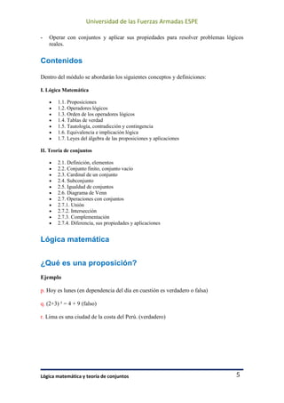 Universidad de las Fuerzas Armadas ESPE
Lógica matemática y teoría de conjuntos 5
- Operar con conjuntos y aplicar sus propiedades para resolver problemas lógicos
reales.
Contenidos
Dentro del módulo se abordarán los siguientes conceptos y definiciones:
I. Lógica Matemática
• 1.1. Proposiciones
• 1.2. Operadores lógicos
• 1.3. Orden de los operadores lógicos
• 1.4. Tablas de verdad
• 1.5. Tautología, contradicción y contingencia
• 1.6. Equivalencia e implicación lógica
• 1.7. Leyes del álgebra de las proposiciones y aplicaciones
II. Teoría de conjuntos
• 2.1. Definición, elementos
• 2.2. Conjunto finito, conjunto vacío
• 2.3. Cardinal de un conjunto
• 2.4. Subconjunto
• 2.5. Igualdad de conjuntos
• 2.6. Diagrama de Venn
• 2.7. Operaciones con conjuntos
• 2.7.1. Unión
• 2.7.2. Intersección
• 2.7.3. Complementación
• 2.7.4. Diferencia, sus propiedades y aplicaciones
Lógica matemática
¿Qué es una proposición?
Ejemplo
p. Hoy es lunes (en dependencia del día en cuestión es verdadero o falsa)
q. (2+3) ² = 4 + 9 (falso)
r. Lima es una ciudad de la costa del Perú. (verdadero)
 