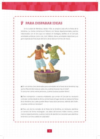 10
En la ciudad de Mendoza, desde 1936, se prepara cada año la fiesta de la
Vendimia. La misma comienza en febrero con fiestas departamentales, eventos
relacionados con el vino (que se realizan en bodegas), desfiles en el Carrusel,
actividades artísticas como cine, rock, folklore, danza, actividades deportivas y un
gran espectáculo final al pie del Cerro de la Gloria en el mes de marzo.
a) En uno de los cines destinados para actividades de la Fiesta de la Vendimia, hay
quince filas de diez butacas cada una ¿cuántas butacas hay en total?
Si concurren ciento veinte personas ¿cuántas butacas quedan libres?
b) Para transportar a sesenta empleados que arman el Carrusel es necesario
contratar combis desde la oficina central hasta el lugar donde se realizará la fiesta
de la Vendimia, las cuales pueden llevar hasta doce personas, además del chofer.
¿Cuántas combis se necesitan?
c) Para uno de los recitales de la fiesta de la Vendimia, es necesario alambrar
un terreno de forma rectangular. Los lados del terreno miden treinta y veinte
metros respectivamente ¿cuántos metros de alambre se necesitan para alambrar
el terreno con tres vueltas en cada lado?
PARA DISPARAR IDEAS
 