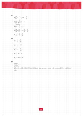 102
32)
a)
 
 
 
1 1 25
+ · 0,09 =
2 3 9
.
b)
 
 
 
 
1 1 4 5
+ : =
3 4 3 8
.
c) − =
7 3
1
16 4
.
d)
 
=
 
 
2
1 1 5 55
+ + 1+
2 3 4 36
.
e) 1 1 5
+ =
4 9 6
.
33)
a)
2 6
3 · =
5 5
.
b)
5
6 · = 10
3
.
c)
2 2
: 4 =
9 36
.
d)
3
· 50 = 30
5
.
e)
1
· 360 = 90
4
.
34)
a) $202,4.
b) $642.
c) Se cobrará $513,6 (el 80% de 642) y se guardara para cobrar más adelante $128,4 (el 20% de
642).
 