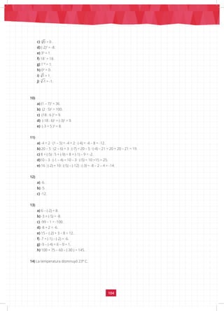 104
c) 4
0 = 0 .
d) (-2)3
= -8.
e) 30
= 1.
f) 181
= 18.
g) 118
= 1.		
h) 04
= 0.
i) 7
1 = 1. 				
j) 7
-1 = -1.
10)
a) (1 – 7)2
= 36.
b) (2 · 5)2
= 100.
c) (18 : 6 )2
= 9.
d) (-18 : 6)2
= (-3)2
= 9.
e) (-3 + 5 )3
= 8.
11)
a) -4 + 2 · (1 – 5) = -4 + 2 · (-4) = -4 – 8 = -12.
b) 20 – 5 · (2 – 6) + 3 · (-7) = 20 – 5 · (-4) – 21 = 20 + 20 – 21 = 19.
c) 8 + (-5) : 5 + (-9) = 8 + (-1) – 9 = -2.
d)10 – 3 · (-1 – 4) = 10 – 3 · (-5) = 10 +15 = 25.
e) 16 : (-2) + 10 : (-5) – (-12) : (-3) = -8 – 2 – 4 = -14.
12)
a) -6.				
b) -5.			
c) -12.
13)
a) 6 – (-2) = 8.
b) -3 + (-5) = -8.
c) -99 – 1 = -100.
d) -8 + 2 = -6.
e) 15 – (-2) + 3 – 8 = 12.
f) -7 + (-1) – (-2) = -6.
g) -9 – (-4) + 6 – 0 = 1.
h) 100 + 75 – 60 – (-30 ) = 145.
14) La temperatura disminuyó 23º C.
 