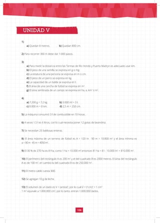 106
CLAVES DE CORRECCIÓN
UNIDAD V
1)
a) Quedan 8 metros. b) Quedan 800 cm.
2) Para recorrer 300 m debe dar 1.000 pasos.
3)
a) Para medir la distancia entre las Termas de Río Hondo y Puerto Madryn es adecuado usar km.
b) El peso de una semilla se expresa en g o mg.
c) La estatura de una persona se expresa en m o cm.
d) El peso de un perro se expresa en kg.
e) La capacidad de un balde se expresa en l.
f) El área de una cancha de fútbol se expresa en m2
.
g) El área sembrada de un campo se expresa en ha, a, km2
o m2
.
4)
a) 7.200 g = 7,2 kg. b) 3.000 ml = 3 l.
c) 8.000 m = 8 km. d) 2,5 m = 250 cm.
5) La máquina consumió 3 l de combustible en 10 horas.
6) 4 veces 1,5 l es 6 litros, con lo cual necesita poner 12 gotas de lavandina.
7) Se necesitan 25 baldosas enteras.
8) El área máxima de un terreno de fútbol es A = 120 m · 90 m = 10.800 m2
y el área mínima es
a = 90 m · 45 m = 4050 m2
.
9) El 30 % de 270 ha es 81ha, como 1 ha = 10.000 m2
entonces 81 ha = 81 · 10.000 m2
= 810.000 m2
.
10) El perímetro del rectángulo A es 200 m2
y el del cuadrado B es 2000 metros. El área del rectángulo
A es de 100 m2
, en cambio la del cuadrado B es de 250.000 m2
.
11) El metro cable cuesta $80.
12) Se agregan 10 g de leche.
13) El volumen de un dado es V = (arista)3
, por lo cual V = (1cm)3
= 1 cm3
1 m3
equivale a 1.000.000 cm3
, por lo tanto, entran 1.000.000 dados.
UNIDAD V
 