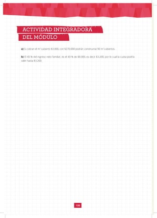 108
ACTIVIDAD INTEGRADORA
DEL MÓDULO
a) Si cobran el m2
cubierto $3.000, con $270.000 podrán construirse 90 m2
cubiertos.
b) El 40 % del ingreso neto familiar, es el 40 % de $8.000, es decir $3.200, por lo cual la cuota podría
valer hasta $3.200.
 