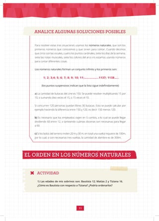 11
ANALICE ALGUNAS SOLUCIONES POSIBLES
(los puntos suspensivos indican que la lista sigue indefinidamente)
a) La cantidad de butacas del cine es 150. Se puede resolver multiplicando 15 por
10, o sumando diez veces el 15, o 15 veces el 10.
Si concurren 120 personas quedan libres 30 butacas. Esto se puede calcular por
ejemplo haciendo la diferencia entre 150 y 120, es decir 150 menos 120.
b) Es necesario que los empleados viajen en 5 combis, a lo cual se puede llegar
dividiendo 60 entre 12, o tanteando cuántas docenas son necesarias para llegar
a 60.
c) Si los lados del terreno miden 20 m y 30 m, en total una vuelta requiere de 100m,
por lo cual, si son necesarias tres vueltas, la cantidad de alambre es de 300m.
1; 2; 3;4; 5; 6; 7; 8; 9; 10; 11;……………..1137; 1138…..
Para resolver estas tres situaciones usamos los números naturales, que son los
primeros números que conocemos y que sirven para contar. Cuando decimos
que cinco son las vocales, cuatro los puntos cardinales, siete los días de la semana,
siete las notas musicales, siete los colores del arco iris estamos usando números
para contar diferentes cosas.
Los números naturales forman un conjunto infinito y los primeros son:
EL ORDEN EN LOS NÚMEROS NATURALES
ACTIVIDAD
1) Las edades de mis sobrinos son: Bautista 12; Matías 2 y Tiziana 16.
¿Cómo es Bautista con respecto a Tiziana? ¿Podría ordenarlos?
 