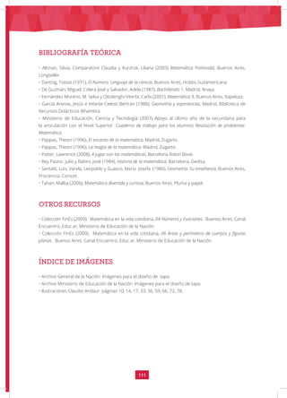 111
• Altman, Silvia; Comparatore Claudia y Kurzrok, Liliana (2003) Matemática Polimodal, Buenos Aires,
Longseller.
• Dantzig, Tobias (1971), El Número. Lenguaje de la ciencia, Buenos Aires, Hobbs-Sudamericana.
• De Guzmán, Miguel; Colera José y Salvador, Adela (1987), Bachillerato 1, Madrid, Anaya.
• Fernández Moreno, M. Selva y Ottolenghi-Viterbi, Carla (2001), Matemática 9, Buenos Aires, Kapelusz.
• García Arenas, Jesús e Infante Celesti Bertrán (1988); Geometría y experiencias, Madrid, Biblioteca de
Recursos Didácticos Alhambra.
• Ministerio de Educación, Ciencia y Tecnología (2007) Apoyo al último año de la secundaria para
la articulación con el Nivel Superior. Cuaderno de trabajo para los alumnos Resolución de problemas:
Matemática.
• Pappas, Theoni (1996), El encanto de la matemática, Madrid, Zugarto.
• Pappas, Theoni (1996), La magia de la matemática, Madrid, Zugarto.
• Potter, Lawrence (2008), A jugar con las matemáticas, Barcelona Robin Book.
• Rey Pastor, Julio y Babini, José (1984), Historia de la matemática, Barcelona, Gedisa.
• Santaló, Luis; Varela, Leopoldo y Guasco, María Josefa. (1986), Geometría: Su enseñanza, Buenos Aires,
Prociencia, Conicet.
• Tahan, Malba (2006), Matemática divertida y curiosa, Buenos Aires, Pluma y papel.
• Colección FinEs (2009). Matemática en la vida cotidiana, 04 Números y Funciones. Buenos Aires: Canal
Encuentro, Educ.ar, Ministerio de Educación de la Nación.
• Colección FinEs (2009). Matemática en la vida cotidiana, 06 Áreas y perímetros de cuerpos y figuras
planas. Buenos Aires: Canal Encuentro, Educ.ar, Ministerio de Educación de la Nación.
• Archivo General de la Nación: Imágenes para el diseño de tapa.
• Archivo Ministerio de Educación de la Nación: Imágenes para el diseño de tapa.
• Ilustraciones Claudio Andaur: páginas 10, 14, 17, 33, 36, 59, 66, 72, 78.
BIBLIOGRAFÍA TEÓRICA
OTROS RECURSOS
ÍNDICE DE IMÁGENES
 