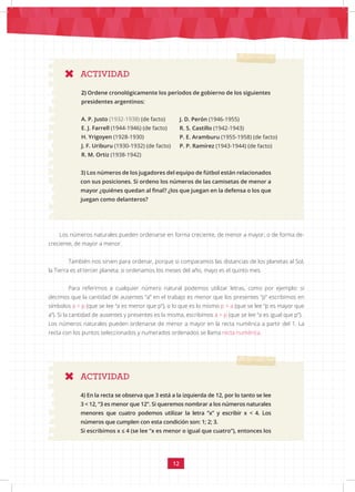 12
3) Los números de los jugadores del equipo de fútbol están relacionados
con sus posiciones. Si ordeno los números de las camisetas de menor a
mayor ¿quiénes quedan al final? ¿los que juegan en la defensa o los que
juegan como delanteros?
Los números naturales pueden ordenarse en forma creciente, de menor a mayor; o de forma de-
creciente, de mayor a menor.
También nos sirven para ordenar, porque si comparamos las distancias de los planetas al Sol,
la Tierra es el tercer planeta; si ordenamos los meses del año, mayo es el quinto mes.
Para referirnos a cualquier número natural podemos utilizar letras, como por ejemplo: si
decimos que la cantidad de ausentes “a” en el trabajo es menor que los presentes “p” escribimos en
símbolos a < p (que se lee “a es menor que p”), o lo que es lo mismo p > a (que se lee “p es mayor que
a”). Si la cantidad de ausentes y presentes es la misma, escribimos a = p (que se lee “a es igual que p”).
Los números naturales pueden ordenarse de menor a mayor en la recta numérica a partir del 1. La
recta con los puntos seleccionados y numerados ordenados se llama recta numérica.
A. P. Justo (1932-1938) (de facto)
E. J. Farrell (1944-1946) (de facto)
H. Yrigoyen (1928-1930)
J. F. Uriburu (1930-1932) (de facto)
R. M. Ortiz (1938-1942)
J. D. Perón (1946-1955)
R. S. Castillo (1942-1943)
P. E. Aramburu (1955-1958) (de facto)
P. P. Ramírez (1943-1944) (de facto)
ACTIVIDAD
ACTIVIDAD
2) Ordene cronológicamente los períodos de gobierno de los siguientes
presidentes argentinos:
4) En la recta se observa que 3 está a la izquierda de 12, por lo tanto se lee
3 < 12, “3 es menor que 12”. Si queremos nombrar a los números naturales
menores que cuatro podemos utilizar la letra “x” y escribir x < 4. Los
números que cumplen con esta condición son: 1; 2; 3.
Si escribimos x ≤ 4 (se lee “x es menor o igual que cuatro”), entonces los
 
