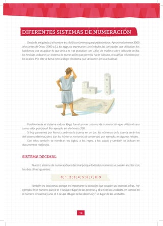 14
DIFERENTES SISTEMAS DE NUMERACIÓN
Desde la antigüedad, el hombre escribió los números que podía nombrar. Aproximadamente 3000
años antes de Cristo (3000 a.C.), los egipcios expresaron con símbolos las cantidades que utilizaban; los
babilonios que ocupaban lo que ahora es Irak grababan con cuñas de madera sobre tablas de arcilla;
los hindúes utilizaron un sistema de numeración que permitía hacer cálculos, el cual fue difundido por
los árabes. Por ello se llama indo arábigo el sistema que utilizamos en la actualidad.
Posiblemente el sistema indo-arábigo fue el primer sistema de numeración que utilizó el cero
como valor posicional. Por ejemplo en el número 208.
Si hoy paseamos por Roma y pedimos la cuenta en un bar, los números de la cuenta serán los
del sistema decimal, pero aún los números romanos se conservan, por ejemplo, en algunos relojes.
Con ellos también se nombran los siglos, a los reyes, a los papas y también se utilizan en
documentos históricos.
SISTEMA DECIMAL
Nuestro sistema de numeración es decimal porque todos los números se pueden escribir con
las diez cifras siguientes:
0 ; 1 ; 2 ; 3 ; 4 ; 5 ; 6 ; 7 ; 8 ; 9
También es posicional, porque es importante la posición que ocupan las distintas cifras. Por
ejemplo, en el número quince el 1 ocupa el lugar de las decenas y el 5 el de las unidades, en cambio en
el número cincuenta y uno, el 5 ocupa el lugar de las decenas y 1 el lugar de las unidades.
 