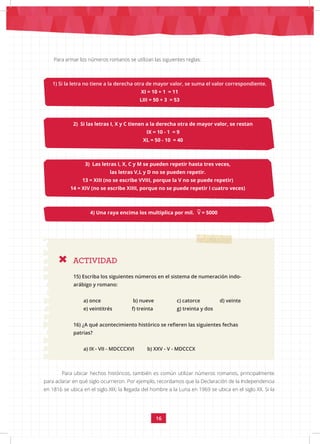 16
Para armar los números romanos se utilizan las siguientes reglas:
1) Si la letra no tiene a la derecha otra de mayor valor, se suma el valor correspondiente.
XI = 10 + 1 = 11
LIII = 50 + 3 = 53
ACTIVIDAD
2) Si las letras I, X y C tienen a la derecha otra de mayor valor, se restan
IX = 10 - 1 = 9
XL = 50 - 10 = 40
3) Las letras I, X, C y M se pueden repetir hasta tres veces,
las letras V,L y D no se pueden repetir.
13 = XIII (no se escribe VVIII, porque la V no se puede repetir)
14 = XIV (no se escribe XIIII, porque no se puede repetir I cuatro veces)
4) Una raya encima los multiplica por mil. = 5000
15) Escriba los siguientes números en el sistema de numeración indo-
arábigo y romano:
a) once b) nueve c) catorce d) veinte
e) veintitrés f) treinta g) treinta y dos
16) ¿A qué acontecimiento histórico se refieren las siguientes fechas
patrias?
a) IX - VII - MDCCCXVI b) XXV - V - MDCCCX
Para ubicar hechos históricos, también es común utilizar números romanos, principalmente
para aclarar en qué siglo ocurrieron. Por ejemplo, recordamos que la Declaración de la Independencia
en 1816 se ubica en el siglo XIX; la llegada del hombre a la Luna en 1969 se ubica en el siglo XX. Si la
V
 