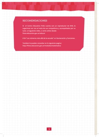 18
RECOMENDACIONES
Si el Centro Educativo FinEs cuenta con un reproductor de DVD, le
sugerimos ver con el resto de sus compañeros y acompañados por su
tutor, el siguiente video, o verlo online desde:
fines.educacion.gov.ar/educar
# 04 “Los números más allá de la escuela” en Numeración y funciones.
Tambien lo pueden consultar en la siguiente pagina:
http://fines.educacion.gov.ar/modulos/matematica
 