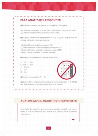 22
a) En el estacionamiento hay 6 autos, 20 motocicletas y 12 bicicletas.
- De las veinte motocicletas, ocho son rojas, ¿cuántas motocicletas no son rojas?
- ¿Cuántas ruedas hay en total? (sin contar las de auxilio)
b) El cajero automático sólo entrega billetes de $50 y $100 y está programado para
entregar billetes del mayor valor existente.
- ¿Cuántos billetes entregará para pagar $ 600?
- ¿Cuántos billetes de cada tipo entregará para pagar $750?
- ¿Cuántos billetes de cada tipo entregará para pagar $250?
- ¿Y para pagar el total de las cantidades anteriores?
c) Resuelva sin calculadora las siguientes operaciones:
12 + 7 + 13 + 28 =
6 + 25 + 14 + 25 =
33 + 27 + 12 =
87 – 23 =
80 – 24 =
d) Resuelva sin calculadora 754 + 38
e) ¿Cuál es el área total de la región de Cuyo si el área de San Juan es de 87.639
km2
, la de Mendoza 150.839 km2
y la de San Luis 76.748 km2
?
PARA ANALIZAR Y RESPONDER
7 8 9 /
4 5 6 x
1 2 3
. 0 = +
ANALICE ALGUNAS SOLUCIONES POSIBLES
Para resolver las situaciones anteriores podríamos haber contado 1 por 1, pero
la idea es usar las operaciones para avanzar en la construcción de los saberes
matemáticos.
 
