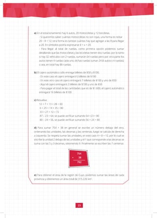 23
754
+ 38
792
a) En el estacionamiento hay 6 autos, 20 motocicletas y 12 bicicletas.
- Si queremos saber cuántas motocicletas no son rojas, una forma es restar
20 – 8 = 12; otra forma es tantear cuántas hay que agregar a las 8 para llegar
a 20. En símbolos podría expresarse 8 + x = 20.
- Para llegar al total de ruedas, como primera opción podemos sumar
detallando que las motocicletas y las bicicletas tienen dos ruedas; por lo tanto
si hay 32 vehículos con 2 ruedas, sumarán 64 ruedas pero por otra parte los
autos tienen 4 ruedas cada uno, dichas ruedas suman 24 (6 autos x 4 ruedas);
o sea, en total hay 88 ruedas.
b) El cajero automático sólo entrega billetes de $50 y $100.
- En este caso el cajero entregará 6 billetes de $100
- En este otro caso el cajero entregará 7 billetes de $100 y uno de $50
- Aquí el cajero entregará 2 billetes de $100 y uno de $50
- Para pagar el total de las cantidades que es de $1.600, el cajero automático
entregará 16 billetes de $100
c) Resuelva:
12 + 7 + 13 + 28 = 60
6 + 25 + 14 + 35 = 80
33 + 27 + 12 = 72
87 – 23 = 64, se puede verificar sumando 64 +23 = 80
80 – 24 = 56, se puede verificar sumando 56 + 24 = 80
d) Para sumar 754 + 38 en general se escribe un número debajo del otro,
ordenando las unidades, las decenas y las centenas; luego se calcula de derecha
a izquierda. Se respeta sumar las unidades, en este caso 4 + 8 = 12, por lo cual se
escribe la unidad 2 debajo de las unidades y el 1 que corresponde a las decenas se
suma con las 5 y 3 decenas, obteniendo 9. Finalmente se escriben las 7 centenas
e) Para obtener el área de la región de Cuyo, podemos sumar las áreas de cada
provincia y obtenemos un área total de 315.226 km2
.
 