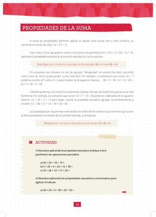 24
A veces las propiedades permiten agilizar el cálculo. Para sumar tres o más números, es
conveniente sumar de a dos: 33 + 27 + 12
Para indicar cómo agrupamos vamos a incorporar los paréntesis (33 + 27) + 12 = 60 + 12 = 72;
aplicando la propiedad asociativa de la suma de naturales, la cual se expresa:
Si a, b y c son números naturales, entonces (a + b) + c = a + (b + c)
En ocasiones nos conviene, en vez de agrupar, “desagrupar” un número (es decir, escribirlo
como suma de otros 2) para poder sumar más fácil. Por ejemplo, si tuviésemos que sumar 36 + 7
podemos escribir al 7 como 4 + 3 para resolver de la siguiente manera: 36 + 7 = 36 + (4 + 3) = (36 +
4) + 3 = 40 + 3 = 43.
También podemos, si lo creemos conveniente, cambiar el orden de los términos para sumar más
fácilmente. Por ejemplo, si tuviéramos que sumar 12 + 7 + 13 + 28 podemos ordenarlos de la siguiente
manera: 12 + 28 + 7 + 13 para luego, usando la propiedad asociativa, agrupar convenientemente y
resolver (12 + 28) + (7 + 13) = 40 + 20 = 60.
La propiedad que nos permite intercambiar el orden de los números que tenemos que sumar
se llama propiedad conmutativa de la suma de naturales, y se expresa:
Si a y b son números naturales, entonces a + b = b + a
PROPIEDADES DE LA SUMA
ACTIVIDAD
1) Resuelva aplicando la propiedad asociativa (indique entre
paréntesis las operaciones parciales)
a) 45 + 25 + 16 + 14 =
b) 5 + 25 + 6 + 24 + 12 + 38 =
c) 10 + 38 + 12 + 17 + 23 =
2) Resuelva aplicando las propiedades asociativa y conmutativa para
agilizar el cálculo
a) 26 + 25 + 4 + 36 + 24 + 35 =
 