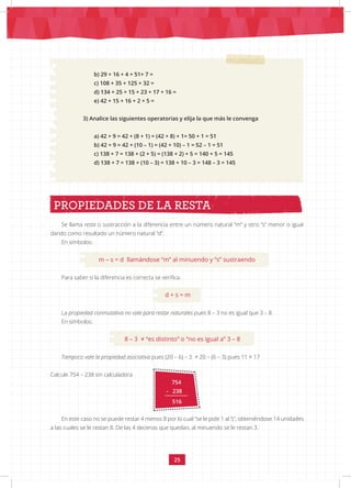 25
Se llama resta o sustracción a la diferencia entre un número natural “m” y otro “s” menor o igual
dando como resultado un número natural “d”.
En símbolos:
m – s = d llamándose “m” al minuendo y “s” sustraendo
Para saber si la diferencia es correcta se verifica:
d + s = m
La propiedad conmutativa no vale para restar naturales pues 8 – 3 no es igual que 3 – 8.
En símbolos:
8 – 3 ≠ “es distinto” o “no es igual a” 3 – 8
Tampoco vale la propiedad asociativa pues (20 – 6) – 3 ≠ 20 – (6 – 3) pues 11 ≠ 17
PROPIEDADES DE LA RESTA
754
- 238
516
b) 29 + 16 + 4 + 51+ 7 =
c) 108 + 35 + 125 + 32 =
d) 134 + 25 + 15 + 23 + 17 + 16 =
e) 42 + 15 + 16 + 2 + 5 =
3) Analice las siguientes operatorias y elija la que más le convenga
a) 42 + 9 = 42 + (8 + 1) = (42 + 8) + 1= 50 + 1 = 51
b) 42 + 9 = 42 + (10 – 1) = (42 + 10) – 1 = 52 – 1 = 51
c) 138 + 7 = 138 + (2 + 5) = (138 + 2) + 5 = 140 + 5 = 145
d) 138 + 7 = 138 + (10 – 3) = 138 + 10 – 3 = 148 – 3 = 145
Calcule 754 – 238 sin calculadora
En este caso no se puede restar 4 menos 8 por lo cual “se le pide 1 al 5”, obteniéndose 14 unidades
a las cuales se le restan 8. De las 4 decenas que quedan, al minuendo se le restan 3.
 