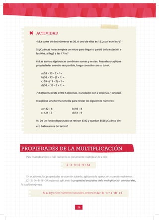 26
ACTIVIDAD
4) La suma de dos números es 36, si uno de ellos es 15, ¿cuál es el otro?
5) ¿Cuántas horas emplea un micro para llegar si partió de la estación a
las 9 hs. y llegó a las 17 hs?
6) Las sumas algebraicas combinan sumas y restas. Resuelva y aplique
propiedades cuando sea posible, luego consulte con su tutor.
a) 59 – 13 – 2 + 1=
b) 59 – 13 – (2 + 1) =
c) 59 – (13 – 2) + 1 =
d) 59 – (13 – 2 + 1) =
7) Calcule la resta entre 5 decenas, 3 unidades con 2 decenas, 1 unidad.
8) Aplique una forma sencilla para restar los siguientes números:
a) 182 – 6			 b) 93 – 8
c) 124 – 7			 d) 51 – 9
9) De un fondo depositado se retiran $342 y quedan $528 ¿Cuánto din-
ero había antes del retiro?
Para multiplicar tres o más números es conveniente multiplicar de a dos:
PROPIEDADES DE LA MULTIPLICACIÓN
2 · 3 · 9 = 6 · 9 = 54
En ocasiones, las propiedades se usan sin saberlo, agilizando la operación: cuando resolvemos
(2 · 3) · 9 = 6 · 9 = 54; estamos aplicando la propiedad asociativa de la multiplicación de naturales,
la cual se expresa:
Si a, b y c son números naturales, entonces (a · b) · c = a · (b · c )
 