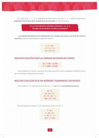 27
MULTIPLICACIÓN POR LA UNIDAD SEGUIDA DE CEROS
32 · 1.000 = 32.000
5 · 10.000 = 50.000
Para multiplicar un número natural por la unidad seguida de ceros, se agregan a la derecha tantos
ceros como figuren después de la unidad.
MULTIPLICACIÓN POR UN NÚMERO TERMINADO EN NUEVE
Para resolver 25 · 9, expresamos al 9 como 10 – 1 y aplicamos la propiedad distributiva:
25 · 9 =
25 · (10 – 1) =
25 · 10 – 25 · 1 =
250 – 25 = 225
Si a y b son números naturales, entonces a · b = b · a
“El orden de los factores no altera el producto”
La propiedad distributiva de la multiplicación con respecto a la suma y a la resta de números
naturales puede ser expresada de la siguiente manera:
En la operación 2 · 3 · 9, si cambiamos el orden de los términos: 9 · 3 · 2 estamos aplicando la
propiedad conmutativa de la multiplicación de naturales, la cual se expresa:
2 · (7 + 5) =
2 · 7 + 2 · 5 =
14 + 10 = 24
Otro ejemplo, para resolver 7 • 29, expresamos el 29 como 30 - 1.
7 • 29 =
7 • (30 - 1) =
7 • 30 - 7 • 1 =
210 - 7 = 203
 