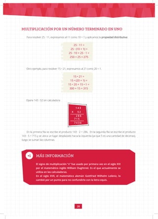 28
1 4 3
X 5 2
2 8 6
7 1 5
7 4 3 6
MULTIPLICACIÓN POR UN NÚMERO TERMINADO EN UNO
Para resolver 25 · 11, expresamos al 11 como 10 + 1 y aplicamos la propiedad distributiva:
25 · 11 =
25 · (10 + 1) =
25 · 10 + 25 · 1 =
250 + 25 = 275
Otro ejemplo, para resolver 15 • 21, expresamos al 21 como 20 + 1.
15 • 21 =
15 • (20 + 1) =
15 • 20 + 15 • 1 =
300 + 15 = 315
Opere 143 · 52 sin calculadora
En la primera fila se escribe el producto 143 · 2 = 286. En la segunda fila se escribe el producto
143 · 5 = 715 y se ubica un lugar desplazado hacia la izquierda (ya que 5 es una cantidad de decenas),
luego se suman las columnas.
MÁS INFORMACIÓN
El signo de multiplicación “x” fue usado por primera vez en el siglo XVI
por el matemático inglés William Oughtred. Es el que actualmente se
utiliza en las calculadoras.
En el siglo XVII, el matemático alemán Gottfried Wilhelm Leibniz, lo
cambió por un punto para no confundirlo con la letra equis.
 
