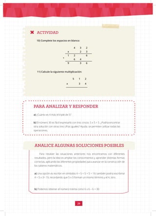 29
4 3 2
x 2 3
+
1 2 6
6 4
9 3 6
11) Calcule la siguiente multiplicación:
PARA ANALIZAR Y RESPONDER
a) ¿Cuánto es 4 más el triple de 5?
b) El número 30 es fácil expresarlo con tres cincos: 5 x 5 + 5. ¿Podría encontrar
otra solución con otras tres cifras iguales? Ayuda: se permiten utilizar todas las
operaciones.
ACTIVIDAD
5 1 2
x 3 4
ANALICE ALGUNAS SOLUCIONES POSIBLES
Para resolver las situaciones anteriores nos encontramos con diferentes
resultados, pero la idea es ampliar los conocimientos y aprender distintas formas
correctas, aplicando las diferentes propiedades para avanzar en la construcción de
los saberes matemáticos.
a) Una opción es escribir en símbolos 4 + 5 + 5 + 5 = 19; también podría escribirse
4 + 5 x 3= 19, recordando que 5 x 3 forman un mismo término y el 4, otro.
b) Podemos obtener el número treinta como 6 x 6 – 6 = 30
10) Complete los espacios en blanco:
 