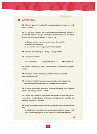 30
ACTIVIDAD
12) Sabiendo que en 1 hora hay 60 minutos, ¿cuántos minutos hay en 3
horas y cuarto?
13) Un avicultor compara las incubadoras para huevos de gallina, el
modelo A tiene tres bandejas para 80 huevos en incubación y el modelo
B tiene dieciocho bandejas para 11 huevos c/u.
a) Calcule cuántos huevos puede incubar el modelo A.
b) Y cuántos el modelo B.
c) ¿En cuántos huevos supera un modelo al otro?
14) ¿Cuántos minutos hay en 5 días y 3 horas y media?
15) Calcule mentalmente
a) El doble de 33 b) El quíntuple de 22 c) El triple de 48
16) Fermín tiene $400 y Juana tiene el doble, calcule cuánto tienen
ambos.
17) ¿Cuál es el número natural que multiplicado por sí mismo
es el mismo número?
18) Escriba en símbolos la siguiente propiedad de la multiplicación:
“Cualquier número multiplicado por uno es el mismo número”.
19) El cajero automático solamente expende billetes de $50. ¿Cuántos
billetes me entrega si retiro $1000?
20) En una fábrica se han consumido 1860 metros cúbicos de gas du-
rante el mes de julio. Calcule el consumo diario promedio incluidos los
sábados, domingos y feriados.
21) Daniel necesita armar estantes y compra 12 metros de madera por
$60
a) ¿Cuántos metros de la misma madera compró Luis si gastó $90?
b) ¿Cuánto debe pagar Juan por comprar 3 metros de madera?
 