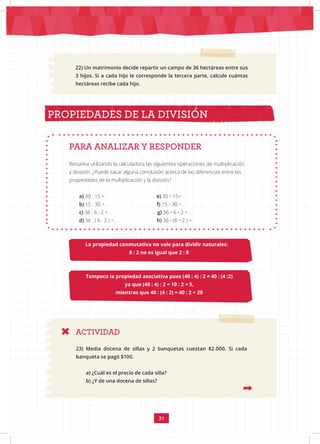 31
22) Un matrimonio decide repartir un campo de 36 hectáreas entre sus
3 hijos. Si a cada hijo le corresponde la tercera parte, calcule cuántas
hectáreas recibe cada hijo.
La propiedad conmutativa no vale para dividir naturales:
8 : 2 no es igual que 2 : 8
PROPIEDADES DE LA DIVISIÓN
Tampoco la propiedad asociativa pues (40 : 4) : 2 ≠ 40 : (4 :2)
ya que (40 : 4) : 2 = 10 : 2 = 5,
mientras que 40 : (4 : 2) = 40 : 2 = 20
Resuelva utilizando la calculadora las siguientes operaciones de multiplicación
y división. ¿Puede sacar alguna conclusión acerca de las diferencias entre las
propiedades de la multiplicación y la división?
PARA ANALIZAR Y RESPONDER
a) 30 : 15 = e) 30 • 15=
b) 15 : 30 = f) 15 • 30 =
c) 36 : 6 : 2 = g) 36 • 6 • 2 =
d) 36 : ( 6 : 2 ) = h) 36 • (6 • 2 ) =
ACTIVIDAD
23) Media docena de sillas y 2 banquetas cuestan $2.000. Si cada
banqueta se pagó $100.
a) ¿Cuál es el precio de cada silla?
b) ¿Y de una docena de sillas?
 