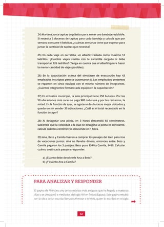 32
24) Mariana junta tapitas de plástico para armar una bandeja reciclable.
Si necesita 3 docenas de tapitas para cada bandeja y calcula que por
semana consume 4 bebidas, ¿cuántas semanas tiene que esperar para
juntar la cantidad de tapitas que necesita?
25) En cada viaje en carretilla, un albañil traslada como máximo 12
ladrillos. ¿Cuántos viajes realiza con la carretilla cargada si debe
transportar 126 ladrillos? (Tenga en cuenta que el albañil quiere hacer
la menor cantidad de viajes posibles).
26) En la capacitación acerca del simulacro de evacuación hay 43
empleados inscriptos pero se ausentaron 8. Los empleados presentes
se reparten en cinco equipos con el mismo número de integrantes.
¿Cuántos integrantes forman cada equipo en la capacitación?
27) En el teatro municipal, la sala principal tiene 250 butacas. Por las
50 ubicaciones más caras se paga $80 cada una y por las restantes, la
mitad. En la función de ayer, se agotaron las butacas mejor ubicadas y
quedaron sin vender 30 ubicaciones. ¿Cuál es el total recaudado en la
función de ayer?
28) Al desagotar una pileta, en 3 horas descendió 60 centímetros.
Sabiendo que la velocidad a la cual se desagota la pileta es constante,
calcule cuántos centímetros desciende en 1 hora.
29) Ana, Beto y Camila fueron a comprar los pasajes del tren para irse
de vacaciones juntos. Ana no llevaba dinero, entonces entre Beto y
Camila pagaron los 3 pasajes: Beto puso $540 y Camila, $480. Calcular
cuánto costó cada pasaje y responder:
a) ¿Cuánto debe devolverle Ana a Beto?
b) ¿Y cuánto Ana a Camila?
PARA ANALIZAR Y RESPONDER
El papiro de Rhind es uno de los escritos más antiguos que ha llegado a nuestros
días y se descubrió a mediados del siglo XIX en Tebas (Egipto). Este papiro resultó
ser la obra de un escriba llamado Ahmose o Ahmés, quien lo escribió en el siglo
 