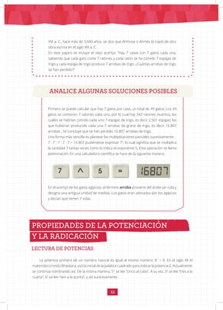 33
Primero se puede calcular que hay 7 gatos por casa, un total de 49 gatos. Los 49
gatos se comieron 7 ratones cada uno, por lo cual hay 343 ratones muertos, los
cuáles se habrían comido cada uno 7 espigas de trigo, es decir 2.501 espigas; las
que hubieran producido cada una 7 arrobas de grano de trigo, es decir 16.807
arrobas . Se concluye que se han perdido 16.807 arrobas de trigo.
Una forma más sencilla es plantear las multiplicaciones parciales sucesivamente:
7 · 7 · 7 · 7 · 7 = 16.807 pudiéndose expresar 75
, lo cual significa que se multiplica
la cantidad 7 tantas veces como lo indica el exponente 5. Esta operación se llama
potenciación. En una calculadora científica se hace de la siguiente manera:
		 		
En el acertijo de los gatos egipcios, el término arroba proviene del árabe (ar-rub) y
designa una antigua unidad de medida. Los gatos eran adorados por los egipcios
y decían que tienen 7 vidas.
LECTURA DE POTENCIAS
PROPIEDADES DE LA POTENCIACIÓN
Y LA RADICACIÓN
XVI a. C., hace más de 3.600 años; se dice que Ahmose o Ahmés lo copió de otra
obra escrita en el siglo XIX a. C.
En este papiro se incluye el viejo acertijo: “Hay 7 casas con 7 gatos cada una,
sabiendo que cada gato come 7 ratones y cada ratón se ha comido 7 espigas de
trigo y cada espiga de trigo produce 7 arrobas de trigo. ¿Cuántas arrobas de trigo
se han perdido?”
ANALICE ALGUNAS SOLUCIONES POSIBLES
La potencia primera de un número natural es igual al mismo número: 81
= 8. En el siglo XII el
matemático hindú Bhaskara, usó la inicial de la palabra cuadrado para indicar la potencia 2. Actualmente
se continúa nombrando así. De la misma manera, 53
se lee “cinco al cubo”. A su vez, 34
se lee “tres a la
cuarta”, 65
se lee “seis a la quinta”, y así sucesivamente.
 
