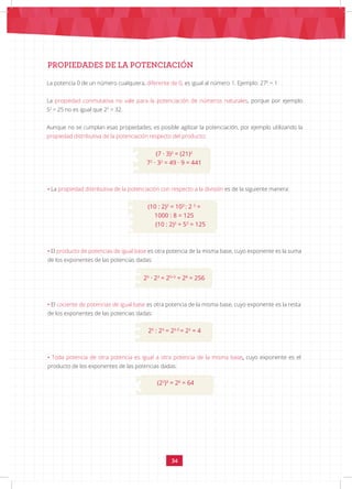 34
PROPIEDADES DE LA POTENCIACIÓN
La potencia 0 de un número cualquiera, diferente de 0, es igual al número 1. Ejemplo: 270
= 1
La propiedad conmutativa no vale para la potenciación de números naturales, porque por ejemplo
52
= 25 no es igual que 25
= 32.
Aunque no se cumplan esas propiedades, es posible agilizar la potenciación, por ejemplo utilizando la
propiedad distributiva de la potenciación respecto del producto:
(7 · 3)2
= (21)2
72
· 32
= 49 · 9 = 441
• La propiedad distributiva de la potenciación con respecto a la división es de la siguiente manera:
(10 : 2)3
= 103
: 2 3
=
1000 : 8 = 125
(10 : 2)3
= 53
= 125
• El producto de potencias de igual base es otra potencia de la misma base, cuyo exponente es la suma
de los exponentes de las potencias dadas:
25
· 23
= 25+3
= 28
= 256
• El cociente de potencias de igual base es otra potencia de la misma base, cuyo exponente es la resta
de los exponentes de las potencias dadas:
25
: 23
= 25-3
= 22
= 4
• Toda potencia de otra potencia es igual a otra potencia de la misma base, cuyo exponente es el
producto de los exponentes de las potencias dadas:
(22
)3
= 26
= 64
 