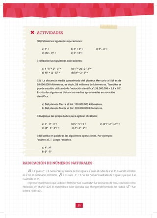 35
RADICACIÓN DE NÚMEROS NATURALES
ACTIVIDADES
30) Calcule las siguientes operaciones:
a) 72
= b) 32
+ 23
= c) 34
– 43
=
d) (12 – 7)2
= e) 62
+ 82
=
31) Realice las siguientes operaciones:
a) 4 · 52
+ 23
- 33
= b) 17
+ 20 : 2 - 32
=
c) 450
+ (2 · 5)2
= d) 540
+ 2 · 52
=			
32) La distancia media aproximada del planeta Mercurio al Sol es de
58.000.000 kilómetros, es decir, 58 millones de kilómetros. También se
puede escribir utilizando la “notación científica”: 58.000.000 = 5,8 x 107
.
Escriba las siguientes distancias medias aproximadas en notación
científica:
a) Del planeta Tierra al Sol: 150.000.000 kilómetros.
b) Del planeta Marte al Sol: 228.000.000 kilómetros.
33) Aplique las propiedades para agilizar el cálculo:
a) 33
· 30
· 32
= b) 53
· 52
: 5 = c) (22
)3
: 25
· (23
)2
=
d) (44
· 42 :
43
)3
= e) 26
: 23
· 20
=
34) Escriba en palabras las siguientes operaciones. Por ejemplo:
“cuatro al...”. Luego resuelva.
a) 43
: 42
b) 52
· 53
3
8 = 2 pues 23
= 8. Se lee “la raíz cúbica de 8 es igual a 2 pues el cubo de 2 es 8”. Cuando el índice
es 2 no es necesario escribirlo: 9 = 3 pues 32
= 9. Se lee “la raíz cuadrada de 9 igual 3 ya que 3 al
cuadrado es 9”.
El primer matemático que utilizó el término “raíz cuadrada” fue Leonardo de Pisa, conocido como
Fibonacci, en el año 1220. El matemático Euler opinaba que el origen del símbolo del radical “ ” fue
la letra r (de raíz).
 