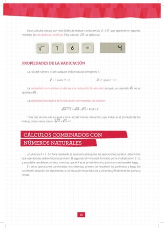 36
PROPIEDADES DE LA RADICACIÓN
64 :16 = 64 : 16 = 8 : 4 = 2
Estos cálculos típicos, son más fáciles de realizar con las teclas 3
16
ó 3
16
que aparecen en algunos
modelos de calculadoras científicas. Para calcular 16 se opera así:
La raíz del número 1 con cualquier índice natural siempre es 1:
3
1= 1 pues 13
= 1 1= 1 pues 12
= 1
La propiedad conmutativa no vale para la radicación de naturales porque, por ejemplo, =
3 8
8 3
no es
igual que
=
3 8
8 3 .
La propiedad distributiva de la radicación con respecto a la división:
Toda raíz de otra raíz es igual a otra raíz del mismo radicando, cuyo índice es el producto de los
índices de las raíces dadas: = =
4
16 16 2
¿Cuánto es 4 + 3 · 5 ? Para resolverlo es necesario jerarquizar las operaciones, es decir, determinar
qué operaciones deben hacerse primero. El segundo término está formado por la multiplicación 3 · 5,
y este debe resolverse primero, mientras que el 4 es el primer término, y esa suma se resuelve luego.
En otras operaciones combinadas más extensas, primero se resuelven los paréntesis y luego los
corchetes; después, los exponentes, a continuación los productos y cocientes y finalmente las sumas y
restas.
CÁLCULOS COMBINADOS CON
NÚMEROS NATURALES
 