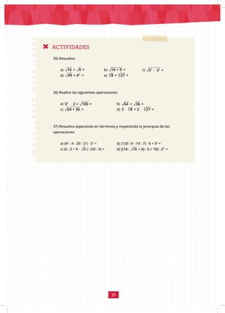 37
ACTIVIDADES
35) Resuelva:
a) 16 + 9 = 		 b) 16 + 9 = c) −
2 2
5 3 =
d) 3
49 + 4 = 		 e) 3
3
8 + 27 =
36) Realice las siguientes operaciones:
a) ⋅
2
5 2 + 100 = 		 b) 64 + 36 =
c) 64 + 36 = 			d) ⋅ ⋅ 3
3
3 8 + 2 27 =
37) Resuelva separando en términos y respetando la jerarquía de las
operaciones:
a) (62
: 4 - 20 : 22
) · 23
=		 b) (120 : 6 - 14 : 7) : 6 + 50
=
c) (6 : 2 + 9 · 9 ) : (50 : 5) = d) 2
[(16 : 16 + 6) : 5 + 10] : 2 =
 