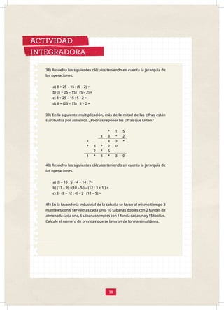 38) Resuelva los siguientes cálculos teniendo en cuenta la jerarquía de
las operaciones.
a) 8 + 25 – 15 : (5 – 2) =
b) (8 + 25 – 15) : (5 – 2) =
c) 8 + 25 – 15 : 5 - 2 =
d) 8 + (25 – 15) : 5 – 2 =
39) En la siguiente multiplicación, más de la mitad de las cifras están
sustituidas por asterisco. ¿Podrías reponer las cifras que faltan?
* 1 5
x 3 * 2
+ 8 3 *
3 * 2 0
*
2 * 5
1 * 8 * 3 0
ACTIVIDAD
INTEGRADORA
40) Resuelva los siguientes cálculos teniendo en cuenta la jerarquía de
las operaciones.
a) (8 – 10 : 5) · 4 + 14 : 7=
b) (13 – 9) · (10 – 5 ) – (12 : 3 + 1 ) =
c) 3 · (8 – 12 : 4) – 2 · (11 – 5) =
41) En la lavandería industrial de la cabaña se lavan al mismo tiempo 3
manteles con 6 servilletas cada uno, 10 sábanas dobles con 2 fundas de
almohada cada una, 6 sábanas simples con 1 funda cada una y 15 toallas.
Calcule el número de prendas que se lavaron de forma simultánea.
38
 