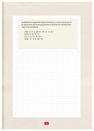 39
42) Resuelva los siguientes cálculos teniendo en cuenta la jerarquía de
las operaciones (recuerde que primero se resuelven los cálculos encer-
rados entre paréntesis)
a) [(3 · 5 + 8 · 5 – 20) : 5 ] – [6 – (6 – 2 ) : 2] =
b) (18 : 3 + 24 : 6 ) · 5 =
c) (3 · 6 : 2 + 27 · 3) · 10 = 		
d) (36 : 12 + 9 · 3) : (40 : 4) =
 