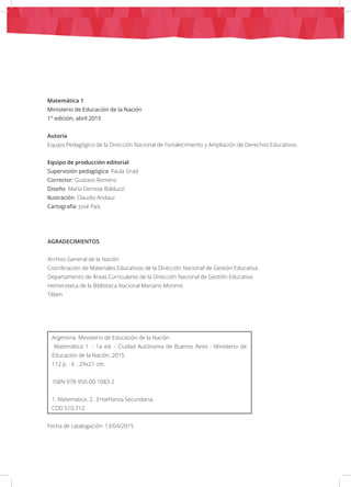 Matemática 1
Ministerio de Educación de la Nación
1° edición, abril 2015
Autoría
Equipo Pedagógico de la Dirección Nacional de Fortalecimiento y Ampliación de Derechos Educativos.
Equipo de producción editorial
Supervisión pedagógica: Paula Grad
Corrector: Gustavo Romero
Diseño: María Denisse Balduzzi
Ilustración: Claudio Andaur
Cartografía: José Pais
AGRADECIMIENTOS
Archivo General de la Nación
Coordinación de Materiales Educativos de la Dirección Nacional de Gestión Educativa
Departamento de Áreas Curriculares de la Dirección Nacional de Gestión Educativa
Hemeroteca de la Biblioteca Nacional Mariano Moreno
Télam
Argentina. Ministerio de Educación de la Nación
Matemática 1. - 1a ed. - Ciudad Autónoma de Buenos Aires : Ministerio de
Educación de la Nación, 2015.
112 p. : il. ; 29x21 cm.
ISBN 978-950-00-1083-2
1. Matematica. 2. Enseñanza Secundaria.
CDD 510.712
Fecha de catalogación: 13/04/2015
 