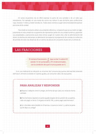 42
En varias situaciones nos es difícil expresar la parte de una cantidad o de un todo que
necesitamos. Por ejemplo, en una receta de cocina nos indican ½ vaso de leche; para confeccionar
ropa, necesito “1 metro y medio” de tela, etc. Todos estos números surgen de la necesidad de expresar
porciones de la unidad.
Para medir es necesario utilizar una unidad de referencia, comparar lo que se va a medir con algo.
Justamente en esta unidad nos ocuparemos de representar partes de una unidad numérica y aprender
sus propiedades y operaciones pues estos temas surgen en nuestro día a día: la administración del
dinero, la distribución del tiempo, la delimitación de espacios, la preparación de comidas, la confección
de prendas de vestir, las distancias de un camino, las alturas de una pared, el peso de un animal, etc.
LAS FRACCIONES
Si en una medicación la indicación es: el primer día “consuma dos quintos del total del contenido
del frasco”, el mismo se divide en 5 partes iguales y se consumen sólo 2 de esas partes.
PARA ANALIZAR Y RESPONDER
a) Reparta 3 alfajores entre 6 amigos, de forma tal que cada uno reciba la misma
cantidad.
b) Tres hermanos reparten en partes iguales el gasto de la sucesión de sus padres,
cada uno pagó un tercio. Si el gasto es de $2.100, ¿cuánto pagó cada hermano?
c) Un chocolate viene dividido en 8 barritas, si Juana se come 3, ¿cuál es la parte
que le deja a su amiga?
El número fraccionario a
b
(que se lee “a sobre b”)
siendo “a” el numerador y “b” el denominador,
con la condición de que b nunca puede ser 0.
 