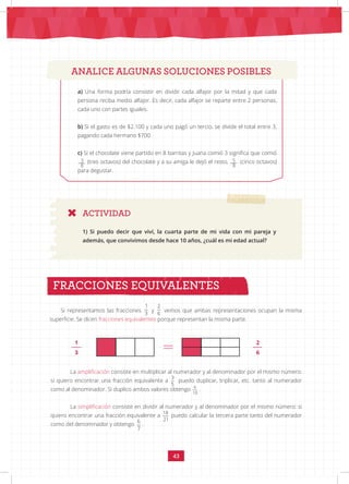 43
ANALICE ALGUNAS SOLUCIONES POSIBLES
a) Una forma podría consistir en dividir cada alfajor por la mitad y que cada
persona reciba medio alfajor. Es decir, cada alfajor se reparte entre 2 personas,
cada uno con partes iguales.
b) Si el gasto es de $2.100 y cada uno pagó un tercio, se divide el total entre 3,
pagando cada hermano $700.
c) Si el chocolate viene partido en 8 barritas y Juana comió 3 significa que comió
. (tres octavos) del chocolate y a su amiga le dejó el resto,........ (cinco octavos)
para degustar.
ACTIVIDAD
1) Si puedo decir que viví, la cuarta parte de mi vida con mi pareja y
además, que convivimos desde hace 10 años, ¿cuál es mi edad actual?
Si representamos las fracciones
1
3
y
2
6
vemos que ambas representaciones ocupan la misma
superficie. Se dicen fracciones equivalentes porque representan la misma parte.
FRACCIONES EQUIVALENTES
ANALICE ALGUNAS SOLUCIONES POSIBLES
La amplificación consiste en multiplicar al numerador y al denominador por el mismo número:
si quiero encontrar una fracción equivalente a
3
5
puedo duplicar, triplicar, etc. tanto al numerador
como al denominador. Si duplico ambos valores obtengo 6
10
.
La simplificación consiste en dividir al numerador y al denominador por el mismo número: si
quiero encontrar una fracción equivalente a
18
21
puedo calcular la tercera parte tanto del numerador
como del denominador y obtengo
6
7
.
1
3
2
6
3
8
5
8
 