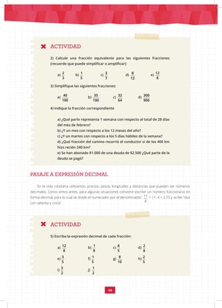 44
ACTIVIDAD
2) Calcule una fracción equivalente para las siguientes fracciones
(recuerde que puede simplificar o amplificar):
a)
2
3
b)
1
5
		 c) 3
7
		 d) 8
12
		 e)
12
8
3) Simplifique las siguientes fracciones:
a)
40
100
		 b)
35 32 300
100 64 900
		 c)
35 32 300
100 64 900
		 d)
35 32 300
100 64 900
4) Indique la fracción correspondiente
a) ¿Qué parte representa 1 semana con respecto al total de 28 días
del mes de febrero?
b) ¿Y un mes con respecto a los 12 meses del año?
c) ¿Y un martes con respecto a los 5 días hábiles de la semana?
d) ¿Qué fracción del camino recorrió el conductor si de los 400 km
hizo recién 240 km?
e) Se han abonado $1.000 de una deuda de $2.500 ¿Qué parte de la
deuda se pagó?
PASAJE A EXPRESIÓN DECIMAL
ACTIVIDAD
5) Escriba la expresión decimal de cada fracción:
a)
12 1 8 3 1 8 3 1
8 8 5 5 5 10 2 2
		
b)
12 1 8 3 1 8 3 1
8 8 5 5 5 10 2 2
		
c)
12 1 8 3 1 8 3 1
8 8 5 5 5 10 2 2
		
d)
2 2
8 5
e)
12 1 8 3 1 8 3 1
8 8 5 5 5 10 2 2
		
f)
12 1 8 3 1 8 3 1
8 8 5 5 5 10 2 2
		
g)
12 1 8 3 1 8 3 1
8 8 5 5 5 10 2 2
		
h)
2 2
8 5
i)
12 1 8 3 1 8 3 1
8 8 5 5 5 10 2 2
		
j)
12 1 8 3 1 8 3 1
8 8 5 5 5 10 2 2
En la vida cotidiana utilizamos, precios, pesos, longitudes y distancias que pueden ser números
decimales. Como vimos antes, para algunas situaciones conviene escribir un número fraccionario en
forma decimal, para lo cual se divide el numerador por el denominador: 11
4
= 11: 4 = 2,75 y se lee “dos
con setenta y cinco”.
 