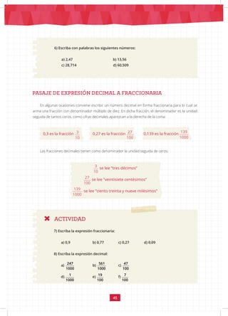 45
ACTIVIDAD
PASAJE DE EXPRESIÓN DECIMAL A FRACCIONARIA
6) Escriba con palabras los siguientes números:
a) 2,47			 b) 13,56
c) 28,714		 d) 60,509
En algunas ocasiones conviene escribir un número decimal en forma fraccionaria para lo cual se
arma una fracción con denominador múltiplo de diez. En dicha fracción, el denominador es la unidad
seguida de tantos ceros, como cifras decimales aparezcan a la derecha de la coma:
0,3 es la fracción 3 27 139
10 100 1000
0,27 es la fracción
3 27 139
10 100 1000
0,139 es la fracción
3 27 139
10 100 1000
Las fracciones decimales tienen como denominador la unidad seguida de ceros:
3 27 139
10 100 1000
se lee “tres décimos”
3 27 139
10 100 1000
se lee “veintisiete centésimos”
3 27 139
10 100 1000
se lee “ciento treinta y nueve milésimos”
7) Escriba la expresión fraccionaria:
a) 0,9		 b) 0,77		 c) 0,27		 d) 0,09
8) Escriba la expresión decimal:
a)
247 561 47 1 19 7
1000 1000 100 1000 100 100
		 b)
247 561 47 1 19 7
1000 1000 100 1000 100 100
c)
247 561 47 1 19 7
1000 1000 100 1000 100 100
d)
247 561 47 1 19 7
1000 1000 100 1000 100 100
		
e)
247 561 47 1 19 7
1000 1000 100 1000 100 100
		 f)
247 561 47 1 19 7
1000 1000 100 1000 100 100
 