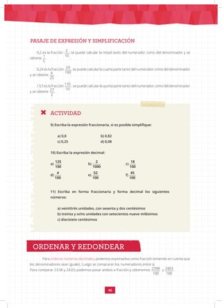 46
PASAJE DE EXPRESIÓN Y SIMPLIFICACIÓN
ACTIVIDAD
9) Escriba la expresión fraccionaria, si es posible simplifique:
a) 0,8			 b) 0,82
c) 0,25			 d) 0,08
10) Escriba la expresión decimal:
a)
125 2 18 4 52 45
100 1000 100 100 100 100
			 b)
125 2 18 4 52 45
100 1000 100 100 100 100
		c)
125 2 18 4 52 45
100 1000 100 100 100 100
d)
125 2 18 4 52 45
100 1000 100 100 100 100
		e)
125 2 18 4 52 45
100 1000 100 100 100 100
			 f)
125 2 18 4 52 45
100 1000 100 100 100 100
11) Escriba en forma fraccionaria y forma decimal los siguientes
números:
a) veintitrés unidades, con sesenta y dos centésimos
b) treinta y ocho unidades con setecientos nueve milésimos
c) diecisiete centésimos
Para ordenar números decimales, podemos expresarlos como fracción teniendo en cuenta que
los denominadores sean iguales. Luego se compraran los numeradores entre sí.
Para comparar 23,98 y 24,03; podemos pasar ambos a fracción y obtenemos 2398 2403
100 100
y
2398 2403
100 100
.
ORDENAR Y REDONDEAR
0,2 es la fracción
2 1 24 6 135 27
10 5 100 25 10 2
, se puede calcular la mitad tanto del numerador como del denominador y se
obtiene
2 1 24 6 135 27
10 5 100 25 10 2
.
0,24 es la fracción
2 1 24 6 135 27
10 5 100 25 10 2
, se puede calcular la cuarta parte tanto del numerador como del denominador
y se obtiene
2 1 24 6 135 27
10 5 100 25 10 2
.
13,5 es la fracción
2 1 24 6 135 27
10 5 100 25 10 2
, se puede calcular la quinta parte tanto del numerador como del denominador
y se obtiene
2 1 24 6 135 27
10 5 100 25 10 2
.
 