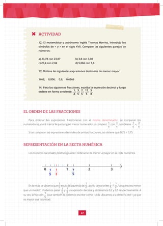 47
ACTIVIDAD
12) El matemático y astrónomo inglés Thomas Harriot, introdujo los
símbolos de < y > en el siglo XVII. Compare las siguientes parejas de
números:
a) 23,78 con 23,87		 b) 3,8 con 3,08
c) 20,4 con 2,04		 d) 5,066 con 5,6
13) Ordene las siguientes expresiones decimales de menor mayor:
0,66; 0,006; 0,6; 0,6666
14) Para las siguientes fracciones, escriba la expresión decimal y luego
ordene en forma creciente:
1 3 2 12 5
; ; ; ; .
4 5 5 5 8
EL ORDEN DE LAS FRACCIONES
Para ordenar las expresiones fraccionarias con el mismo denominador, se comparan los
numeradores y será menor la que tenga el menor numerador: si comparo 1 3
<
4 4
con
1 3
<
4 4
, se obtiene 1 3
<
4 4
.
Si se comparan las expresiones decimales de ambas fracciones, se obtiene que 0,25 < 0,75
REPRESENTACIÓN EN LA RECTA NUMÉRICA
Los números racionales positivos pueden ordenarse de menor a mayor en la recta numérica.
En la recta se observa que
1 1
<
5 2
está a la izquierda de
1 1
<
5 2
, por lo tanto se lee
1 1
<
5 2
, “un quinto es menor
que un medio”. Podemos pasar
1 1
<
5 2
y
1 1
<
5 2
a expresión decimal y obtenemos 0,2 y 0,5 respectivamente. A
su vez, la fracción
7
5
(que también la podemos escribir como 1,4) la ubicamos a la derecha del 1 ya que
es mayor que la unidad.
1
2
1
5
0 7
5
1 2 3
 