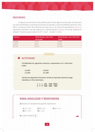 48
REDONDEO
En algunas situaciones de la vida cotidiana, aproximamos algunos números por otros para que
nos sean más familiares o más fáciles de recordar. Por ejemplo, un precio de $49,90 lo pensamos como
$50; si una persona mide 1,98 m decimos que mide casi 2 m, etc. Esto es lo que llamamos aproximar
expresiones decimales. Para ello utilizamos un método llamado redondeo. Se escribe utilizando el
símbolo “≈” (se lee “es aproximado”): 32, 271 ≈ 32,27 ; 125,348 ≈ 125,35.
Número Redondeado a dos cifras
decimales
Redondeado a tres cifras deci-
males
7,2892 7,29 7,289
6,2417 6,24 6,242
91,274 91,27 91,274
ACTIVIDAD
15) Redondee los siguientes números a expresiones con 2 cifras deci-
males:
a) 0,837 			 b) 0,821
c) 4,259 			 d) 1,087
16) Para las siguientes fracciones, escriba la expresión decimal y luego
redondee a 2 cifras decimales:
a) Resuelva sin calculadora las siguientes operaciones:
1) 1,2 + 1,3 = 2) 9,8 – 6,2 = 3) 5,8 + 1,2 =
4) 8,7 – 2,3 = 5) 8 – 2,4 =
b) ¿Cuál es el triple de 2
7
?
PARA ANALIZAR Y RESPONDER
1 1 1 256 1348 95521
; ; ; ; ; .
3 7 9 1000 1000 1000
 