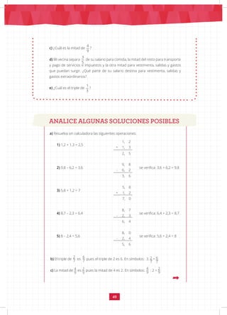 49
c) ¿Cuál es la mitad de
4 3 1
9 5 3
?
d) Mi vecina separa
4 3 1
9 5 3
de su salario para comida, la mitad del resto para transporte
y pago de servicios e impuestos y la otra mitad para vestimenta, salidas y gastos
que puedan surgir. ¿Qué parte de su salario destina para vestimenta, salidas y
gastos extraordinarios?
e) ¿Cuál es el triple de
4 3 1
9 5 3
?
ANALICE ALGUNAS SOLUCIONES POSIBLES
a) Resuelva sin calculadora las siguientes operaciones:
1) 1,2 + 1,3 = 2,5			
1, 2
+ 1, 3
2, 5
		
2) 9,8 – 6,2 = 3,6			
9, 8
- 6, 2
3, 6
se verifica: 3,6 + 6,2 = 9,8
3) 5,8 + 1,2 = 7			
5, 8
+ 1, 2
7, 0
4) 8,7 – 2,3 = 6,4			
8, 7
- 2, 3
6, 4
se verifica: 6,4 + 2,3 = 8,7
5) 8 – 2,4 = 5,6			
8, 0
- 2, 4
5, 6
se verifica: 5,6 + 2,4 = 8
2
7
6
7
2
7
6
7
4
9
2
9
2
9
4
9
ANALICE ALGUNAS SOLUCIONES POSIBLES
b) El triple de es pues el triple de 2 es 6. En símbolos: 3. =
c) La mitad de es pues la mitad de 4 es 2. En símbolos: : 2 =
 