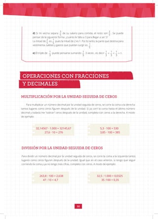 50
MULTIPLICACIÓN POR LA UNIDAD SEGUIDA DE CEROS
Para multiplicar un número decimal por la unidad seguida de ceros, se corre la coma a la derecha
tantos lugares como ceros figuren después de la unidad. Si ya corrí la coma hasta el último número
decimal y todavía me “sobran” ceros después de la unidad, completo con ceros a la derecha. A modo
de ejemplo:
		
32,14567 · 1.000 = 32145,67		 5,3 · 100 = 530
		 27,6 · 10 = 276			 3,85 · 100 = 385
OPERACIONES CON FRACCIONES
Y DECIMALES
d) Si mi vecina separa
3 2 1
5 5 5
de su salario para comida, el resto son
3 2 1
5 5 5
. Se puede
pensar de la siguiente forma: ¿cuánto le falta a 3 para llegar a ser 5?
La mitad de
3 2 1
5 5 5
es
3 2 1
5 5 5
pues la mitad de 2 es 1. Por lo tanto, la parte que destina para
vestimenta, salidas y gastos que puedan surgir es
3 2 1
5 5 5
.
e) El triple de
1 1 1
+ + = 1
3 3 3
puede pensarse sumando
1 1 1
+ + = 1
3 3 3
3 veces , es decir
1 1 1
+ + = 1
3 3 3
.
DIVISIÓN POR LA UNIDAD SEGUIDA DE CEROS
Para dividir un número decimal por la unidad seguida de ceros, se corre la coma a la izquierda tantos
lugares como ceros figuren después de la unidad. Igual que en el caso anterior, si tengo que seguir
corriendo la coma y ya no tengo más cifras, completo con ceros. A modo de ejemplo:
		
263,8 : 100 = 2,638			 32,5 : 1.000 = 0,0325
		 47 : 10 = 4,7			 35 :100 = 0,35
 